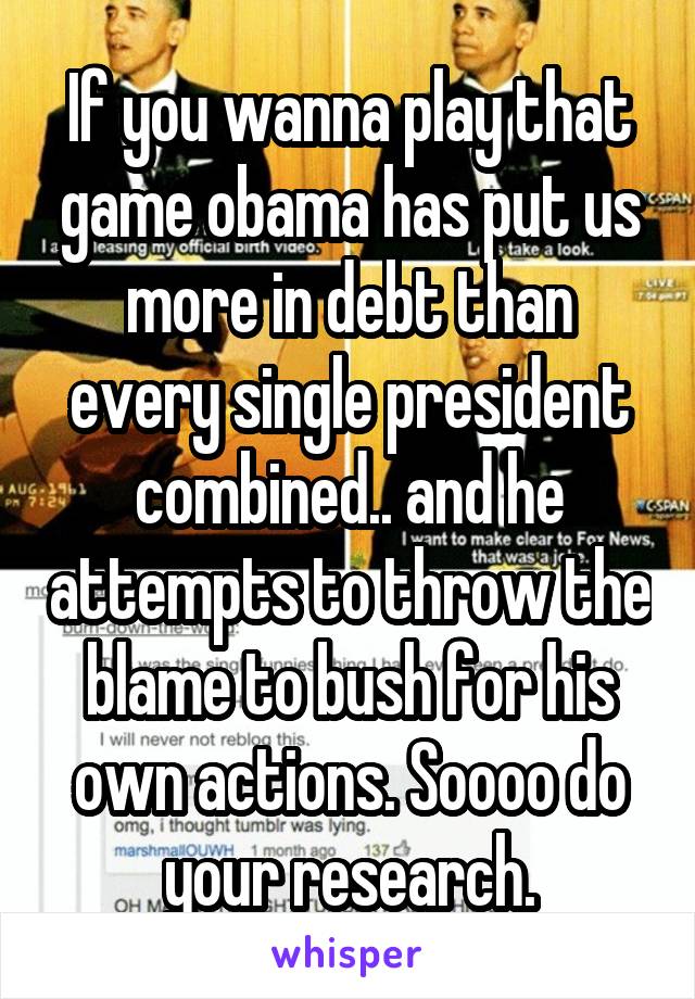 If you wanna play that game obama has put us more in debt than every single president combined.. and he attempts to throw the blame to bush for his own actions. Soooo do your research.