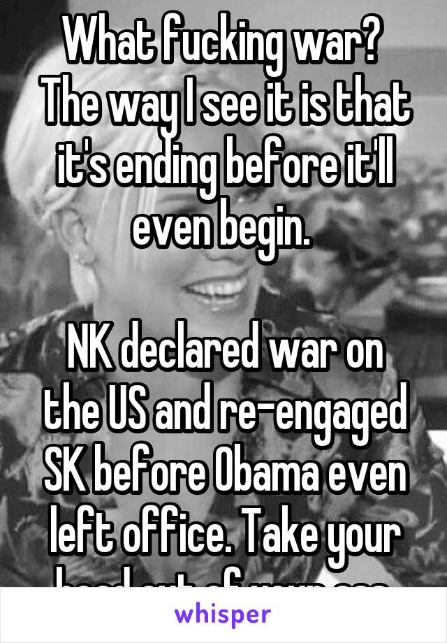 What fucking war? 
The way I see it is that it's ending before it'll even begin. 

NK declared war on the US and re-engaged SK before Obama even left office. Take your head out of your ass.