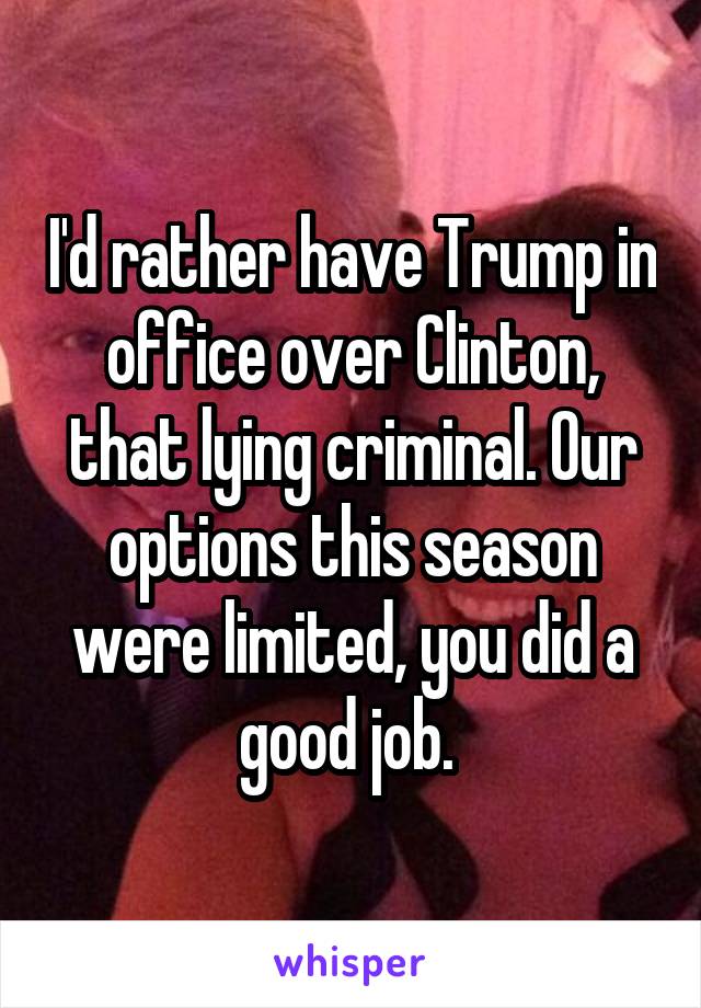 I'd rather have Trump in office over Clinton, that lying criminal. Our options this season were limited, you did a good job. 