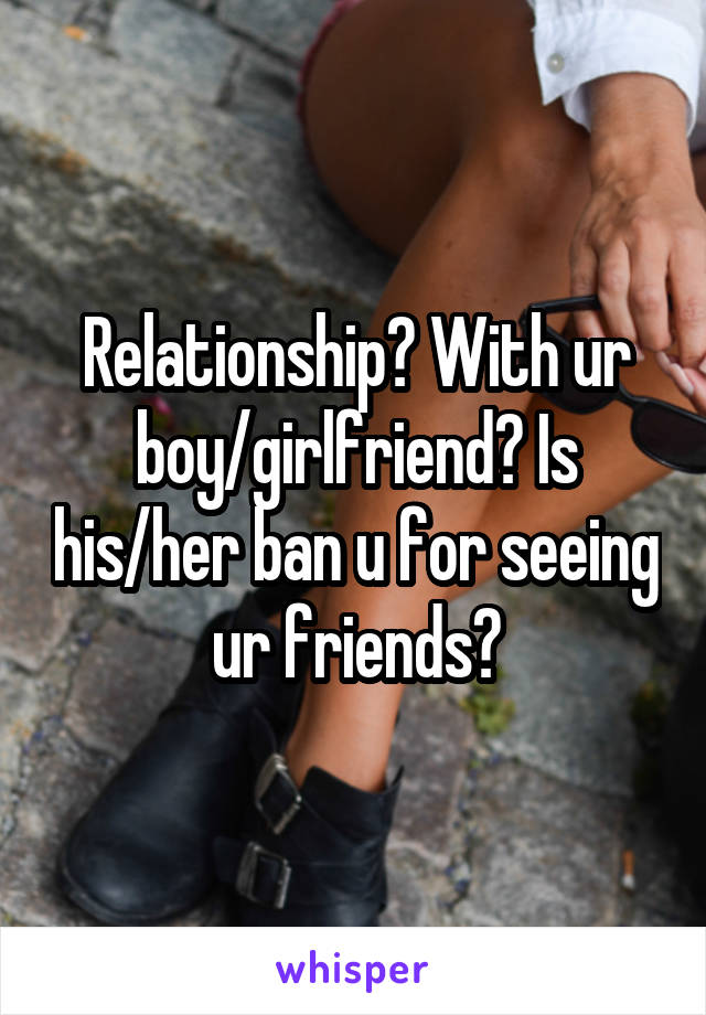 Relationship? With ur boy/girlfriend? Is his/her ban u for seeing ur friends?