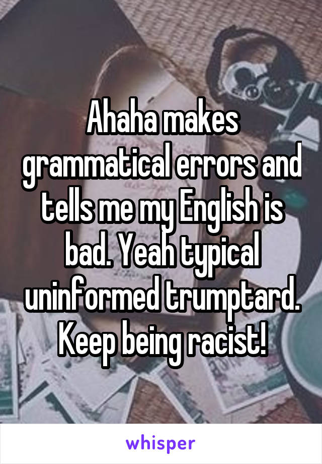 Ahaha makes grammatical errors and tells me my English is bad. Yeah typical uninformed trumptard. Keep being racist!