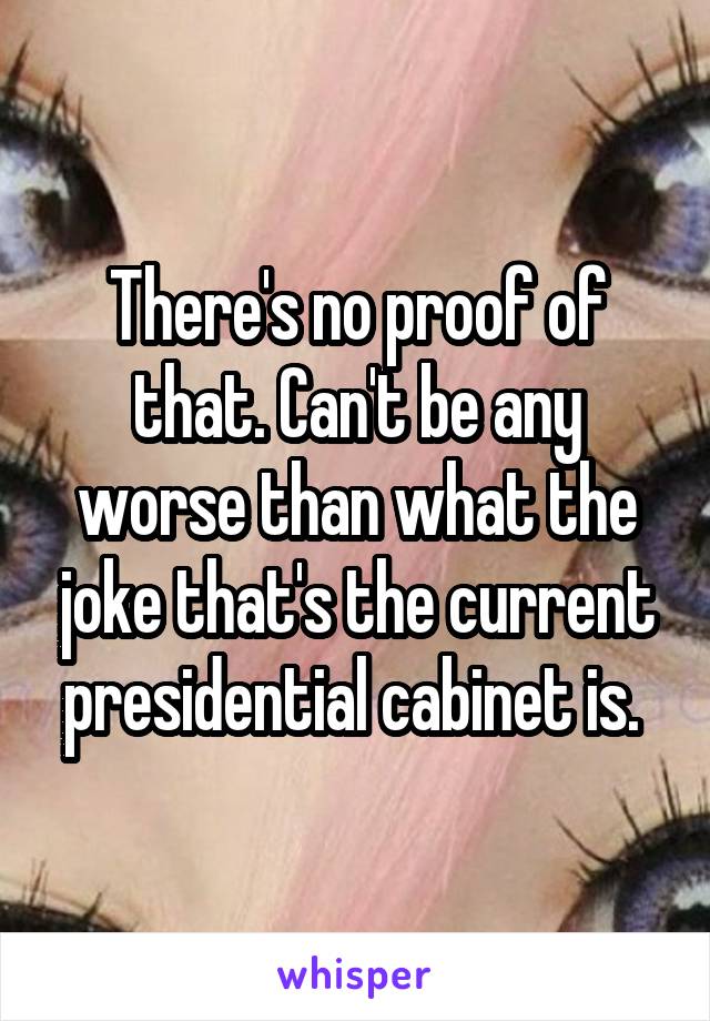 There's no proof of that. Can't be any worse than what the joke that's the current presidential cabinet is. 