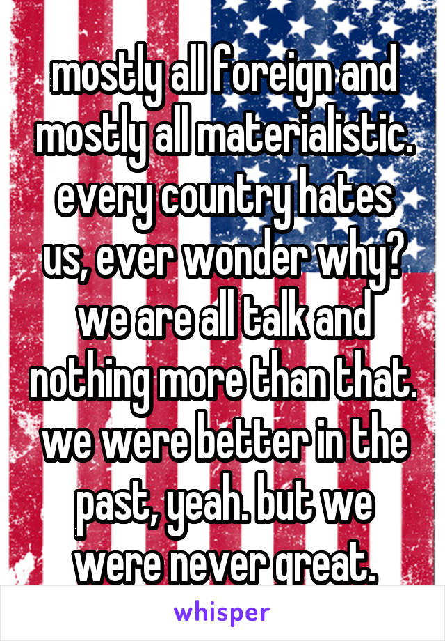 mostly all foreign and mostly all materialistic. every country hates us, ever wonder why? we are all talk and nothing more than that. we were better in the past, yeah. but we were never great.