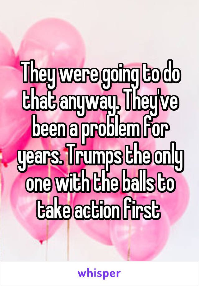 They were going to do that anyway. They've been a problem for years. Trumps the only one with the balls to take action first 