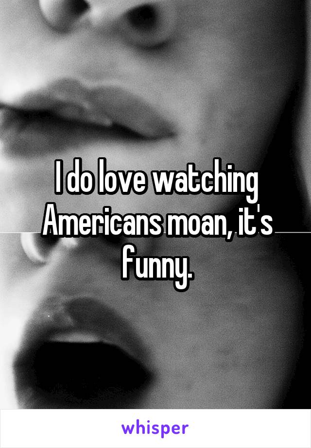 I do love watching Americans moan, it's funny.