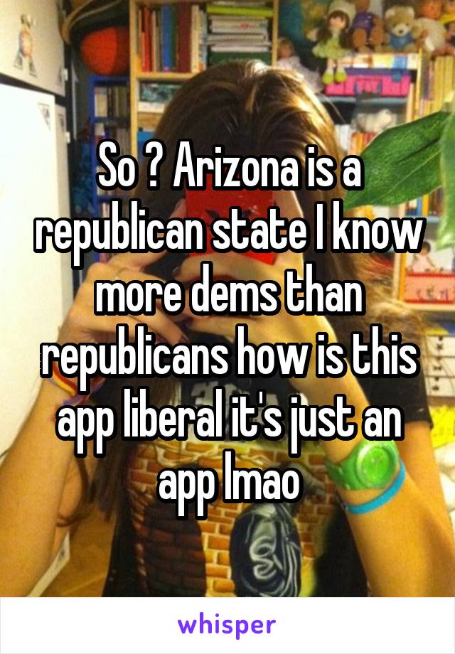 So ? Arizona is a republican state I know more dems than republicans how is this app liberal it's just an app lmao