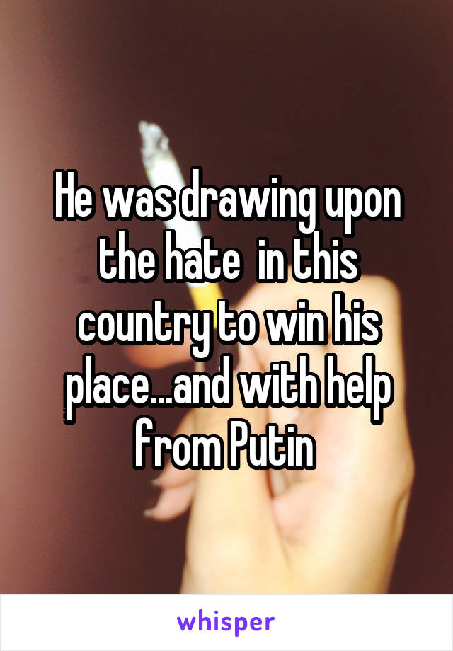 He was drawing upon the hate  in this country to win his place...and with help from Putin 