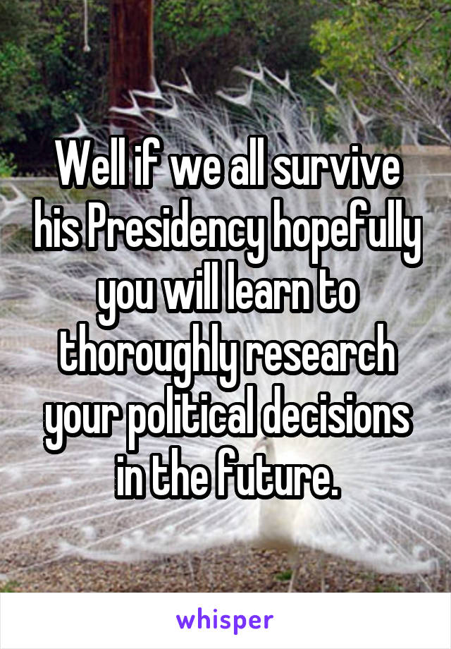 Well if we all survive his Presidency hopefully you will learn to thoroughly research your political decisions in the future.