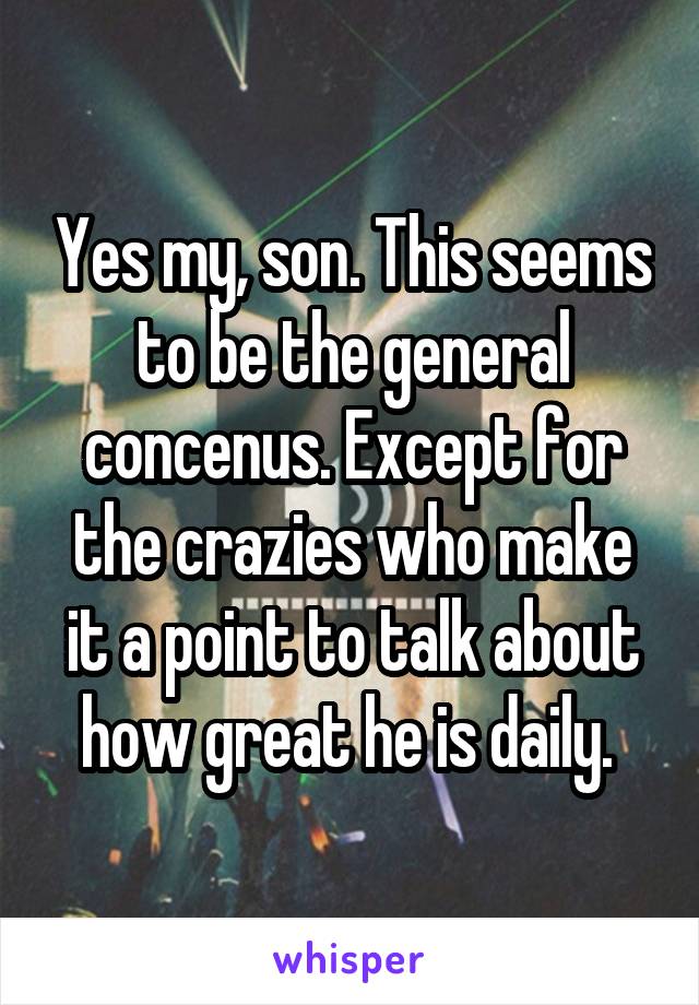 Yes my, son. This seems to be the general concenus. Except for the crazies who make it a point to talk about how great he is daily. 