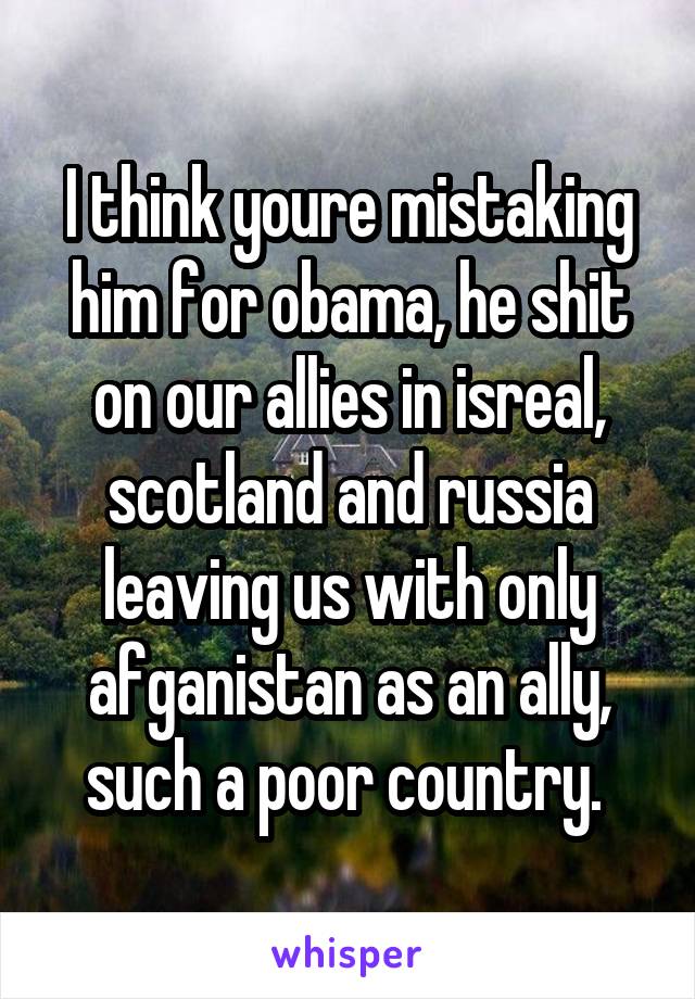 I think youre mistaking him for obama, he shit on our allies in isreal, scotland and russia leaving us with only afganistan as an ally, such a poor country. 