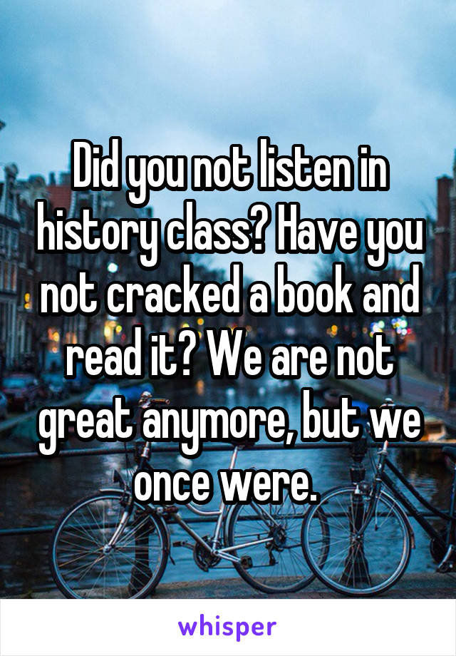 Did you not listen in history class? Have you not cracked a book and read it? We are not great anymore, but we once were. 