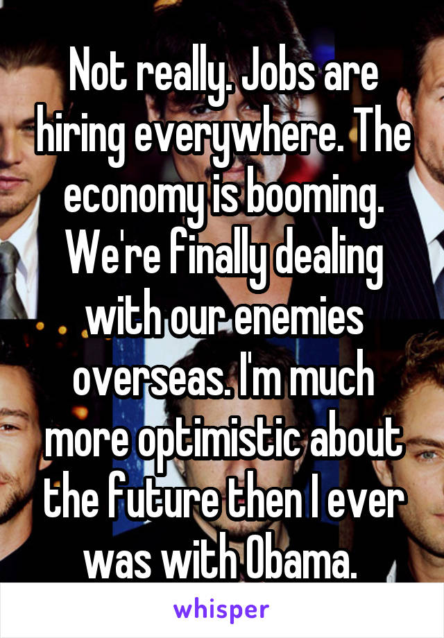 Not really. Jobs are hiring everywhere. The economy is booming. We're finally dealing with our enemies overseas. I'm much more optimistic about the future then I ever was with Obama. 