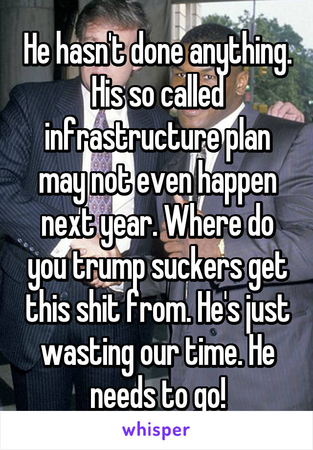 He hasn't done anything. His so called infrastructure plan may not even happen next year. Where do you trump suckers get this shit from. He's just wasting our time. He needs to go!