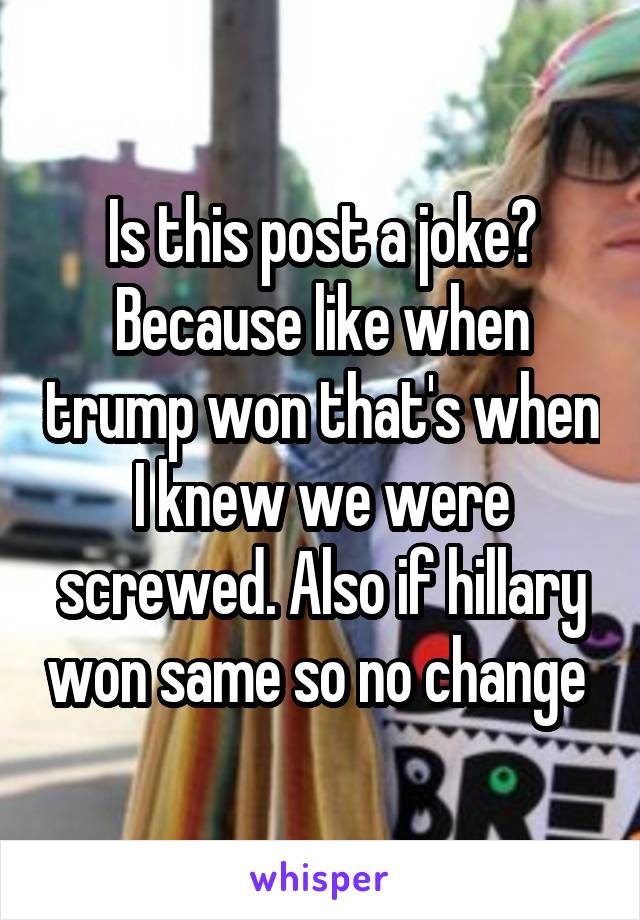 Is this post a joke? Because like when trump won that's when I knew we were screwed. Also if hillary won same so no change 