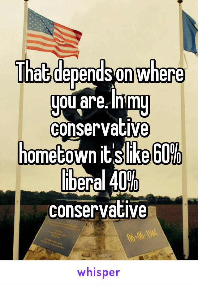 That depends on where you are. In my conservative hometown it's like 60% liberal 40% conservative 