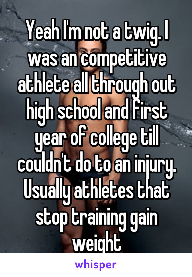 Yeah I'm not a twig. I was an competitive athlete all through out high school and first year of college till couldn't do to an injury. Usually athletes that stop training gain weight