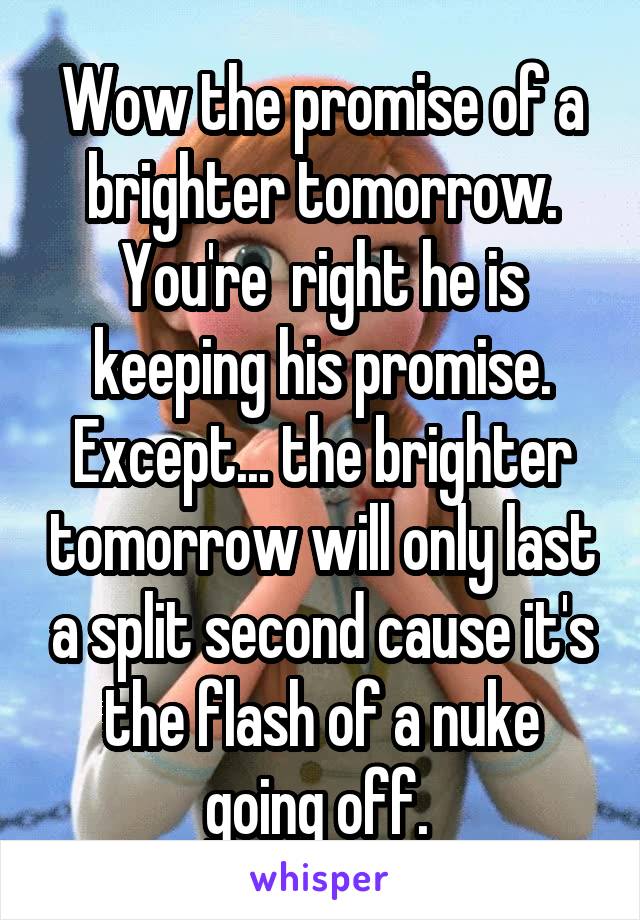 Wow the promise of a brighter tomorrow. You're  right he is keeping his promise. Except... the brighter tomorrow will only last a split second cause it's the flash of a nuke going off. 