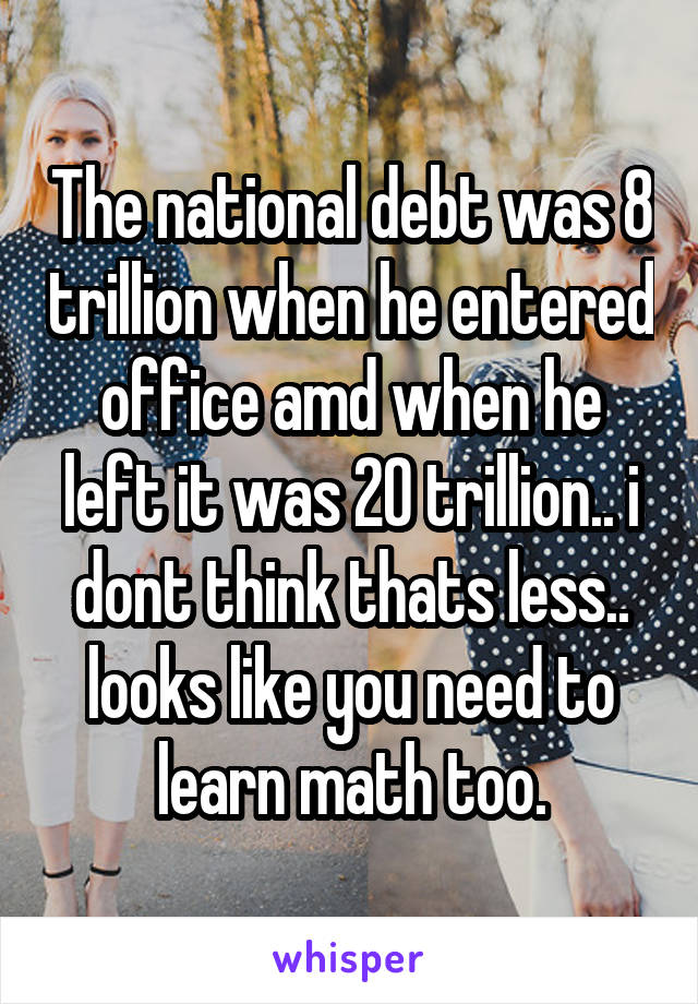 The national debt was 8 trillion when he entered office amd when he left it was 20 trillion.. i dont think thats less.. looks like you need to learn math too.