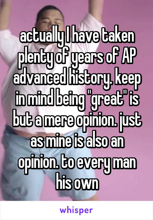 actually I have taken plenty of years of AP advanced history. keep in mind being "great" is but a mere opinion. just as mine is also an opinion. to every man his own