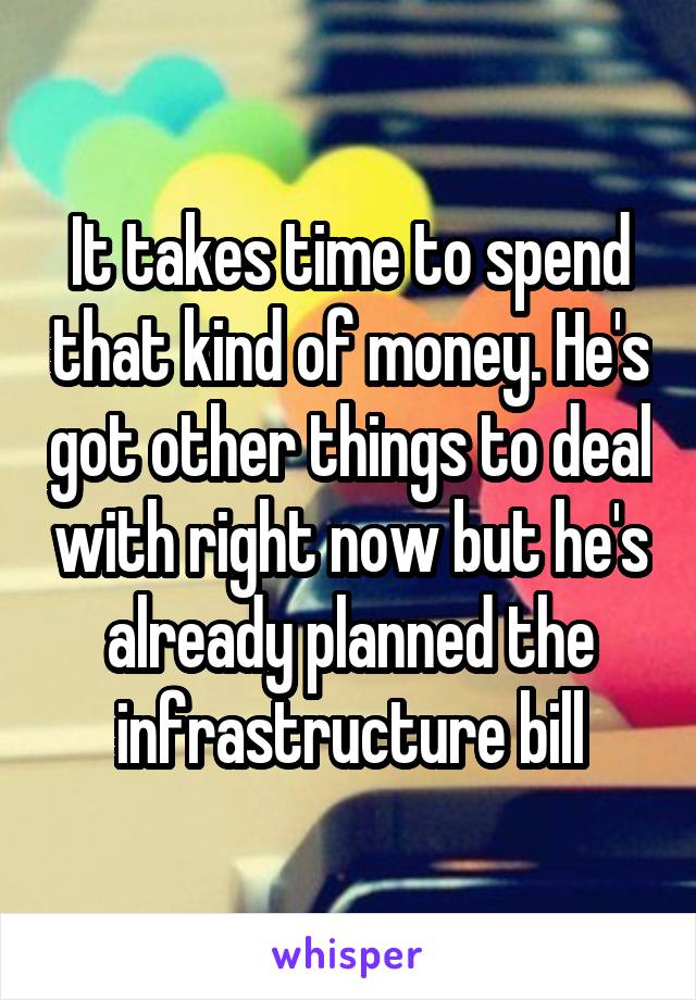 It takes time to spend that kind of money. He's got other things to deal with right now but he's already planned the infrastructure bill