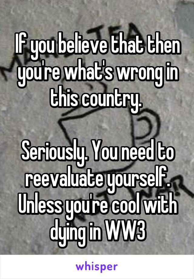 If you believe that then you're what's wrong in this country. 

Seriously. You need to reevaluate yourself. Unless you're cool with dying in WW3