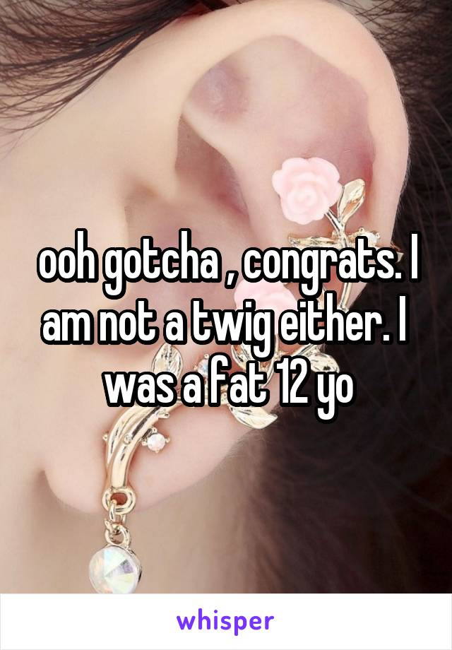 ooh gotcha , congrats. I am not a twig either. I  was a fat 12 yo