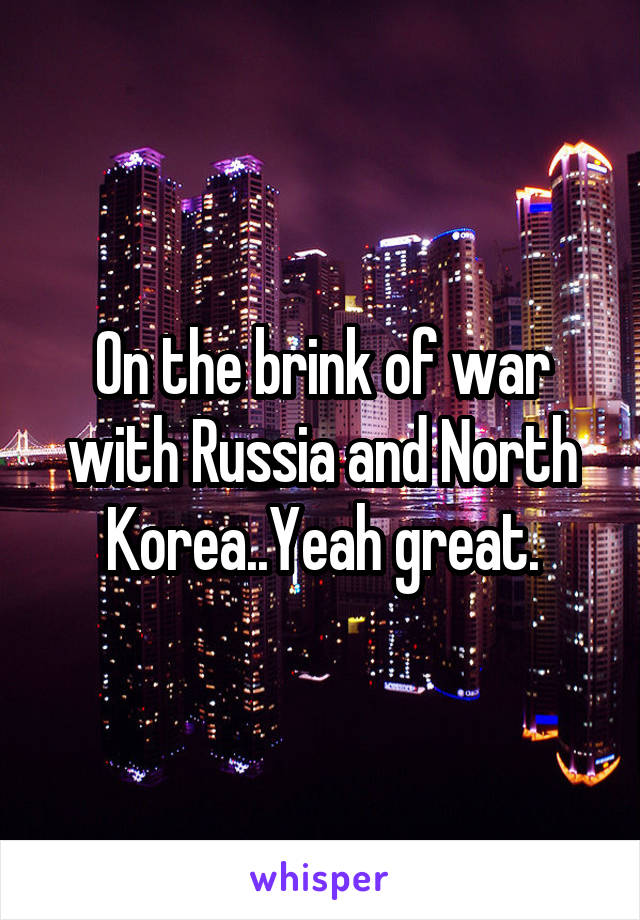 On the brink of war with Russia and North Korea..Yeah great.