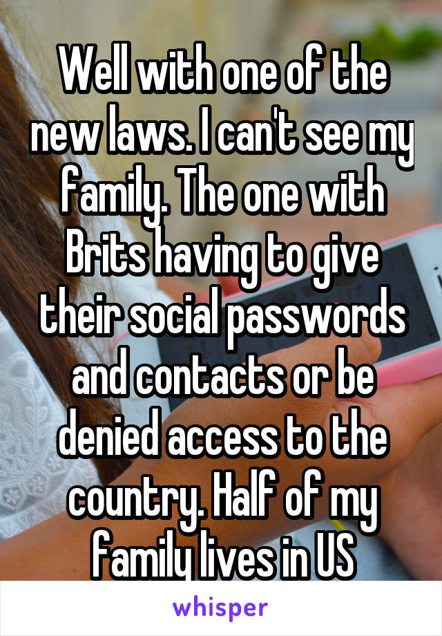 Well with one of the new laws. I can't see my family. The one with Brits having to give their social passwords and contacts or be denied access to the country. Half of my family lives in US