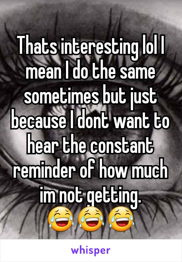 Thats interesting lol I mean I do the same sometimes but just because I dont want to hear the constant reminder of how much im not getting.          😂😂😂