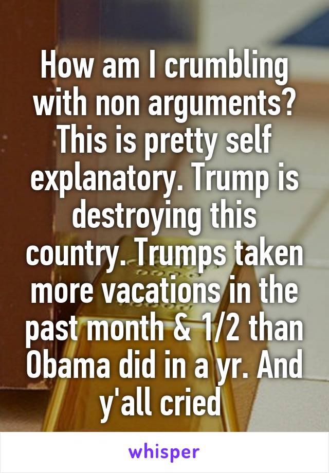 How am I crumbling with non arguments? This is pretty self explanatory. Trump is destroying this country. Trumps taken more vacations in the past month & 1/2 than Obama did in a yr. And y'all cried 