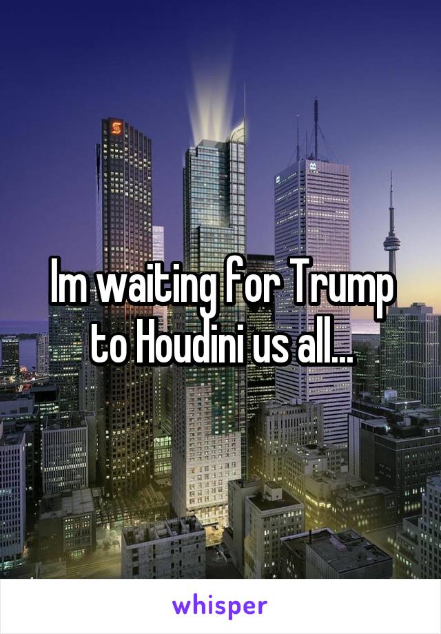 Im waiting for Trump to Houdini us all...