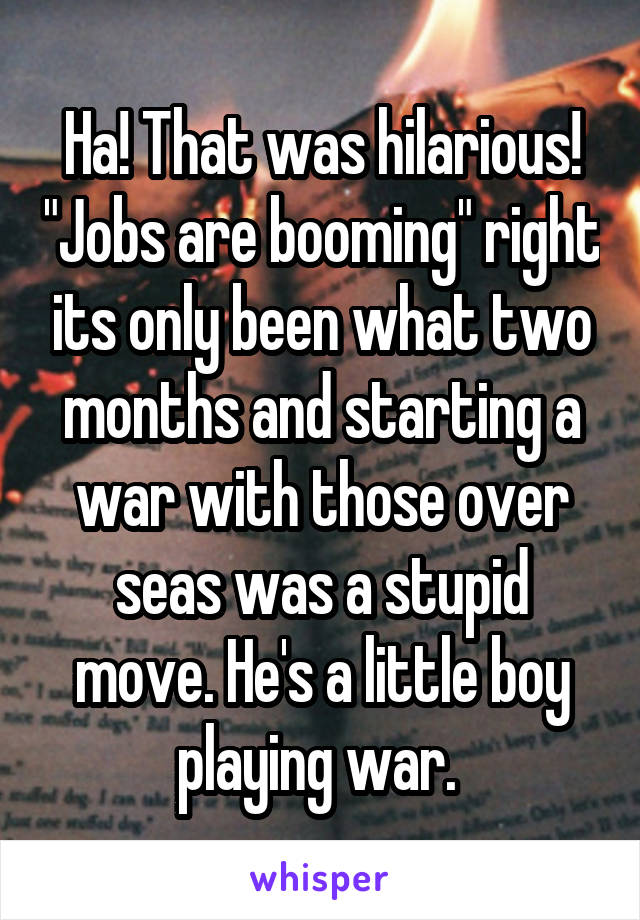 Ha! That was hilarious! "Jobs are booming" right its only been what two months and starting a war with those over seas was a stupid move. He's a little boy playing war. 