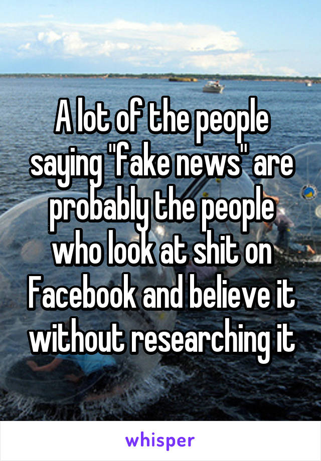 A lot of the people saying "fake news" are probably the people who look at shit on Facebook and believe it without researching it