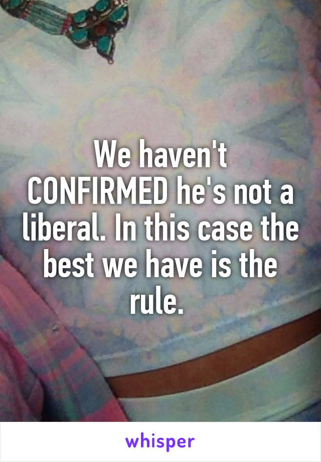 We haven't CONFIRMED he's not a liberal. In this case the best we have is the rule. 