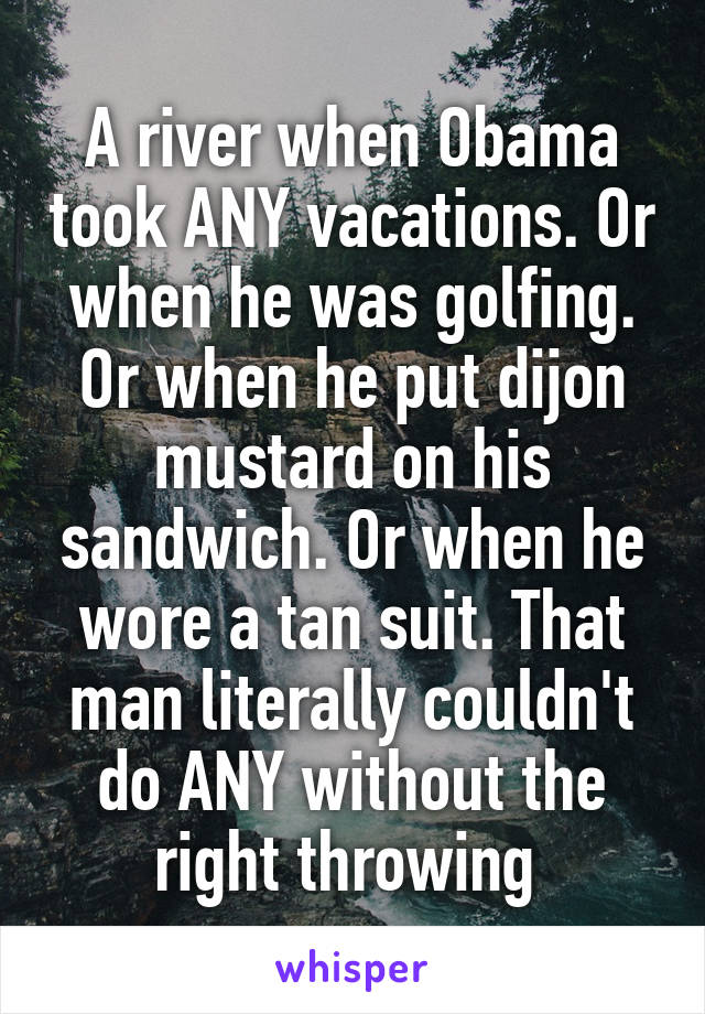 A river when Obama took ANY vacations. Or when he was golfing. Or when he put dijon mustard on his sandwich. Or when he wore a tan suit. That man literally couldn't do ANY without the right throwing 