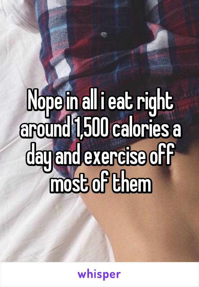 Nope in all i eat right around 1,500 calories a day and exercise off most of them