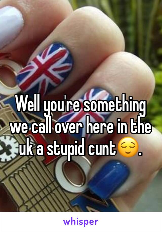 Well you're something we call over here in the uk a stupid cunt😌.