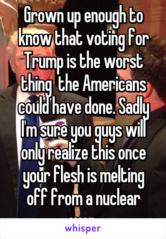 Grown up enough to know that voting for Trump is the worst thing  the Americans could have done. Sadly I'm sure you guys will only realize this once your flesh is melting off from a nuclear war.