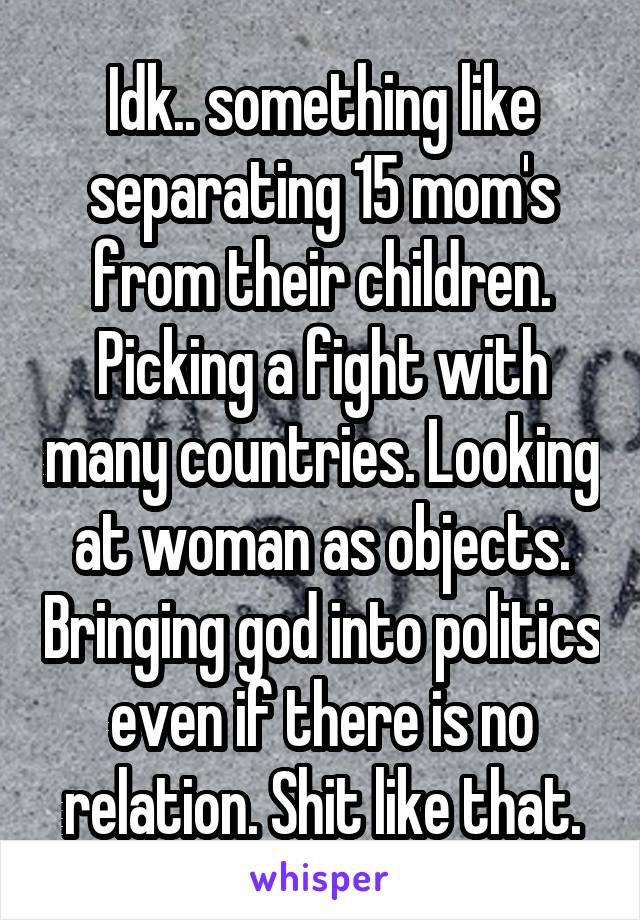 Idk.. something like separating 15 mom's from their children. Picking a fight with many countries. Looking at woman as objects. Bringing god into politics even if there is no relation. Shit like that.