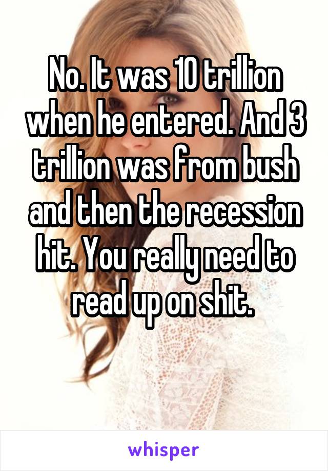 No. It was 10 trillion when he entered. And 3 trillion was from bush and then the recession hit. You really need to read up on shit. 

