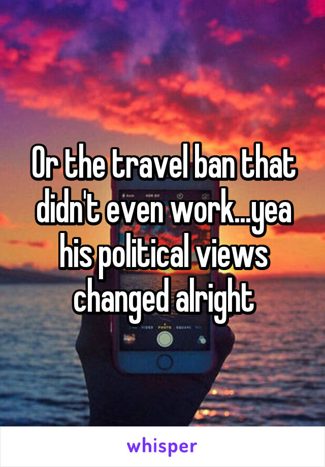 Or the travel ban that didn't even work...yea his political views changed alright