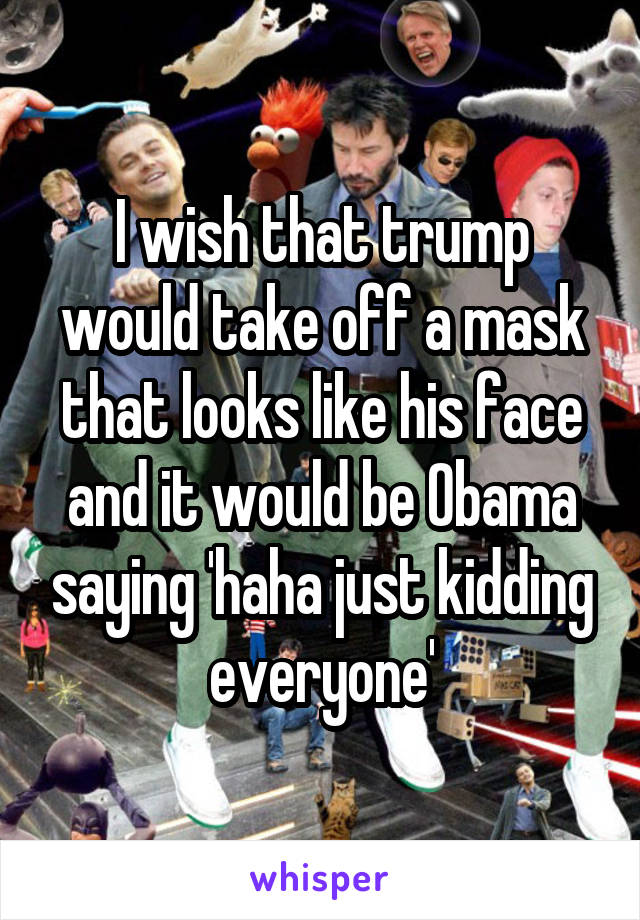 I wish that trump would take off a mask that looks like his face and it would be Obama saying 'haha just kidding everyone'