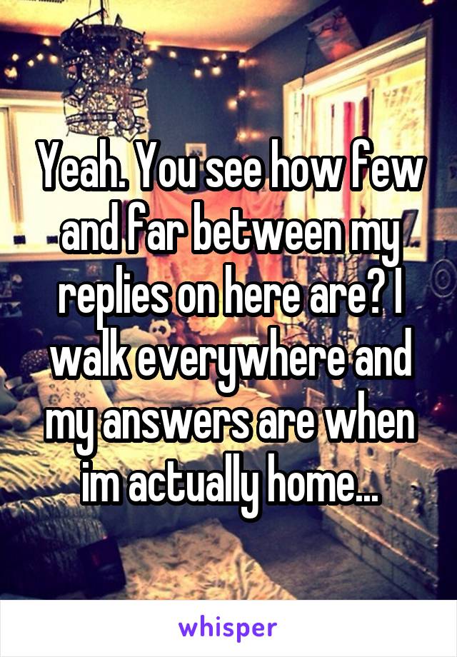 Yeah. You see how few and far between my replies on here are? I walk everywhere and my answers are when im actually home...