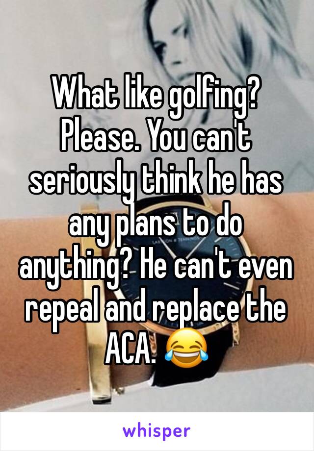 What like golfing? Please. You can't seriously think he has any plans to do anything? He can't even repeal and replace the ACA. 😂 