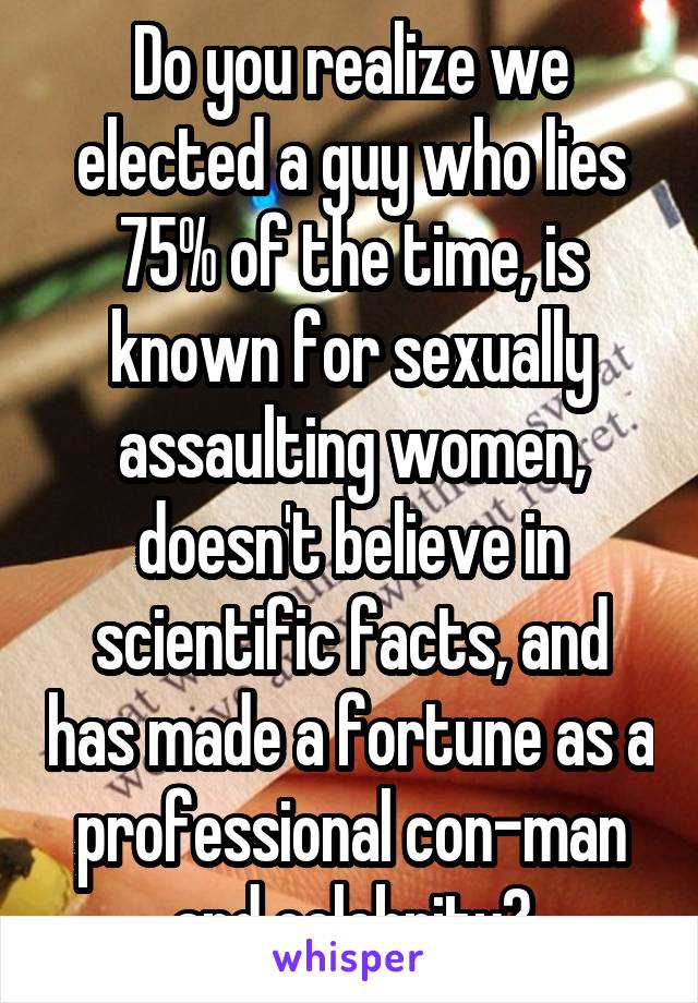 Do you realize we elected a guy who lies 75% of the time, is known for sexually assaulting women, doesn't believe in scientific facts, and has made a fortune as a professional con-man and celebrity?