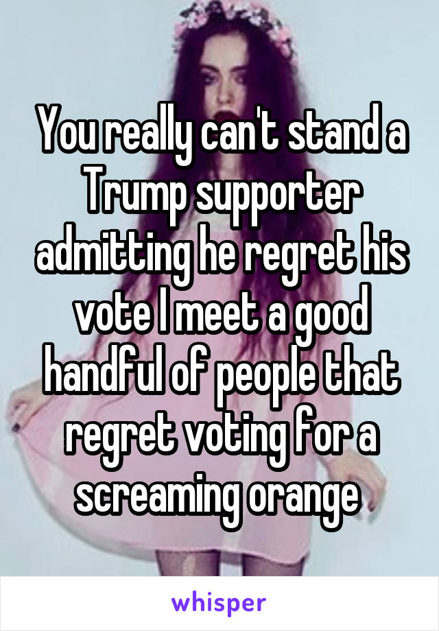 You really can't stand a Trump supporter admitting he regret his vote I meet a good handful of people that regret voting for a screaming orange 