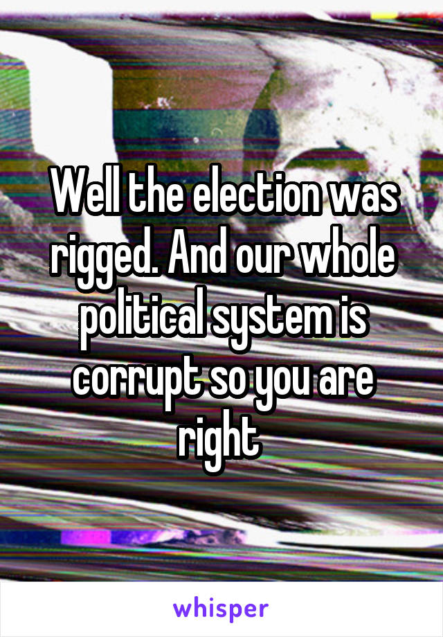 Well the election was rigged. And our whole political system is corrupt so you are right 