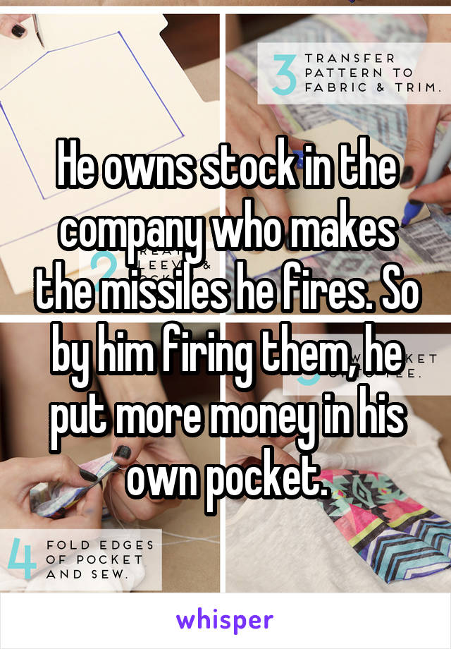 He owns stock in the company who makes the missiles he fires. So by him firing them, he put more money in his own pocket.