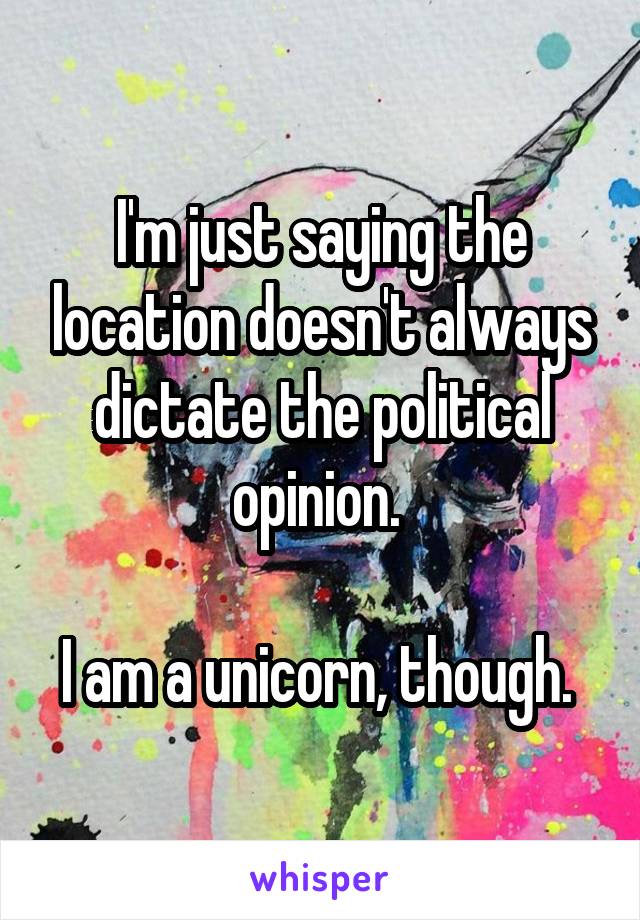 I'm just saying the location doesn't always dictate the political opinion. 

I am a unicorn, though. 