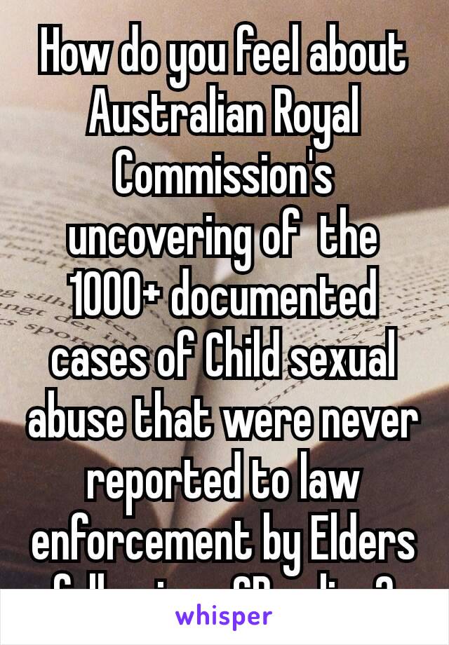 How do you feel about Australian Royal Commission's uncovering of  the 1000+ documented cases of Child sexual abuse that were never reported to law enforcement​ by Elders followings GB policy?